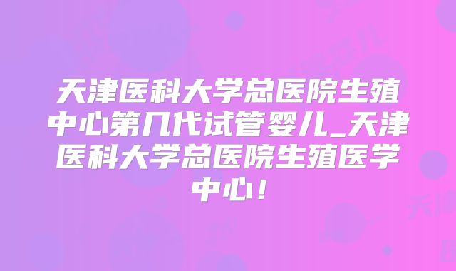 天津医科大学总医院生殖中心第几代试管婴儿_天津医科大学总医院生殖医学中心！