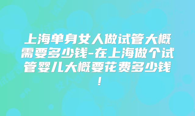 上海单身女人做试管大概需要多少钱-在上海做个试管婴儿大概要花费多少钱！