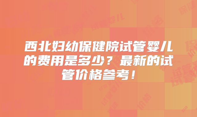 西北妇幼保健院试管婴儿的费用是多少？最新的试管价格参考！
