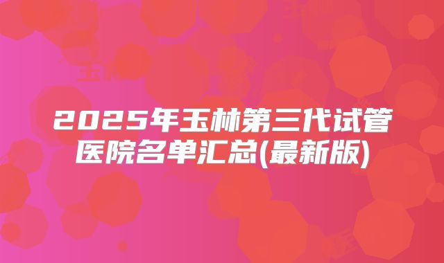 2025年玉林第三代试管医院名单汇总(最新版)