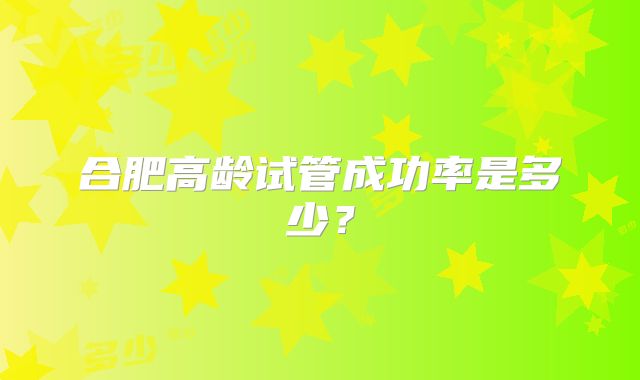 合肥高龄试管成功率是多少?