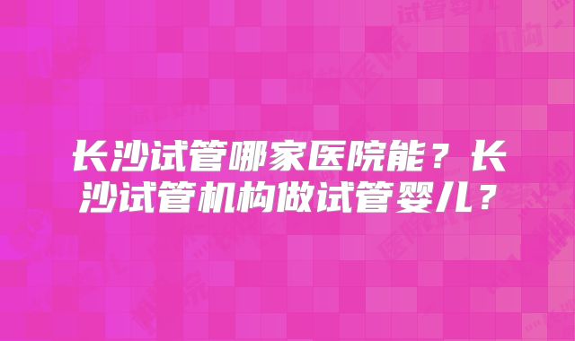 长沙试管哪家医院能?长沙试管机构做试管婴儿?