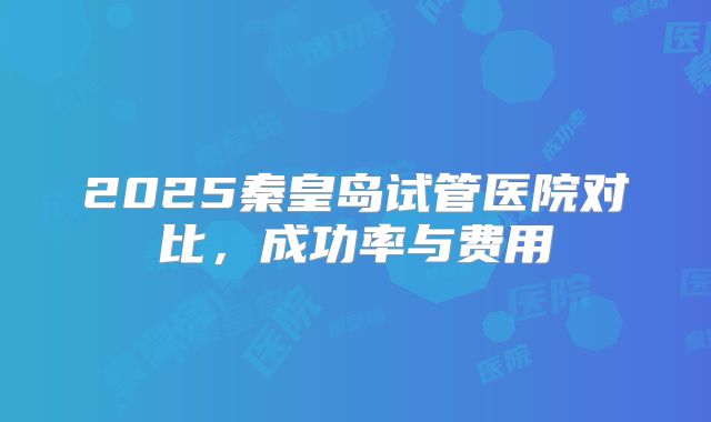 2025秦皇岛试管医院对比，成功率与费用