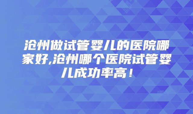 沧州做试管婴儿的医院哪家好,沧州哪个医院试管婴儿成功率高!