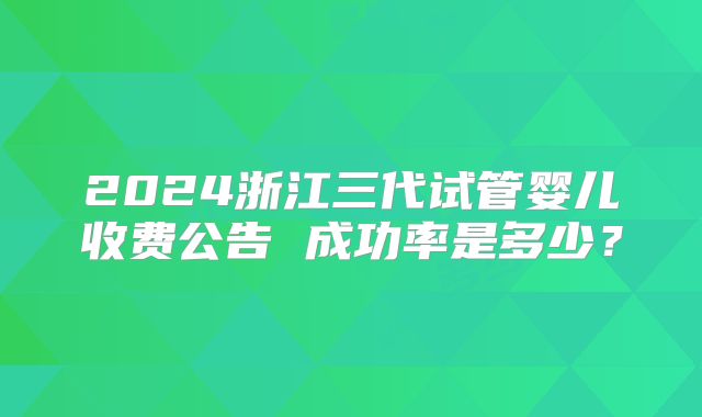 2024浙江三代试管婴儿收费公告 成功率是多少？