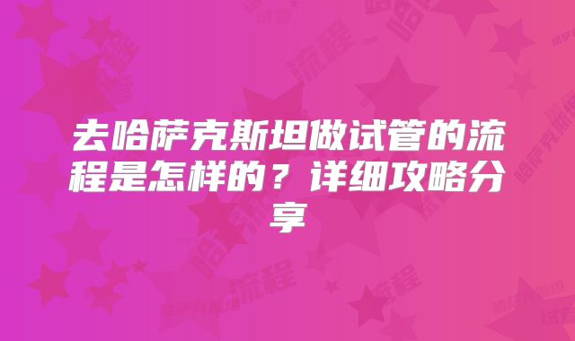 去哈萨克斯坦做试管的流程是怎样的?详细攻略分享