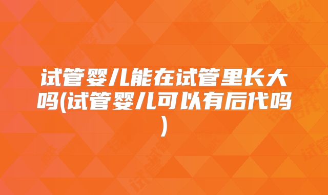 试管婴儿能在试管里长大吗(试管婴儿可以有后代吗)
