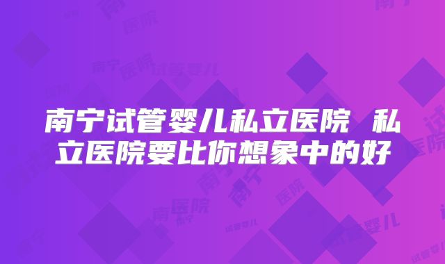 南宁试管婴儿私立医院 私立医院要比你想象中的好