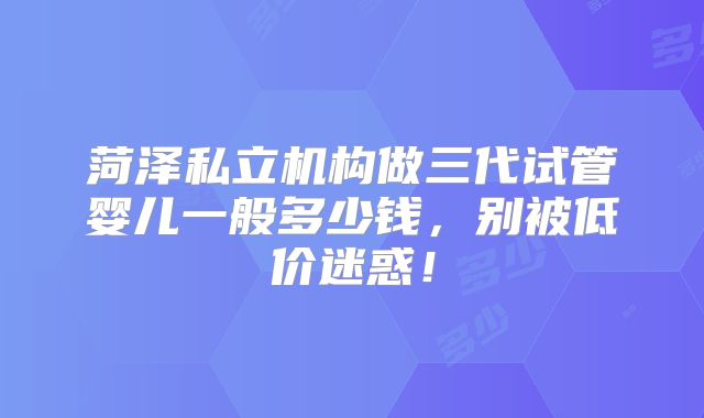 菏泽私立机构做三代试管婴儿一般多少钱,别被低价迷惑!