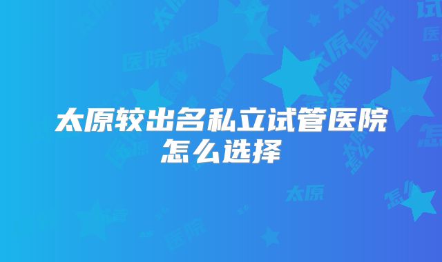 太原较出名私立试管医院怎么选择
