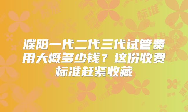 濮阳一代二代三代试管费用大概多少钱?这份收费标准赶紧收藏