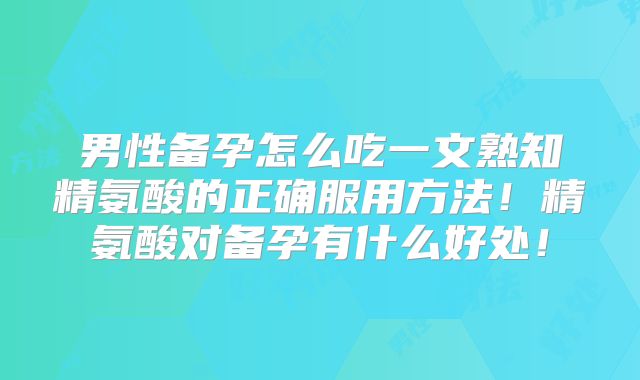 男性备孕怎么吃一文熟知精氨酸的正确服用方法！精氨酸对备孕有什么好处！