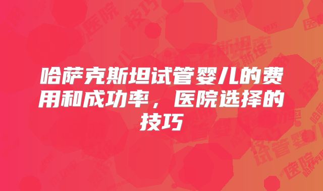 哈萨克斯坦试管婴儿的费用和成功率，医院选择的技巧