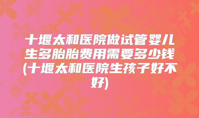 十堰太和医院做试管婴儿生多胎胎费用需要多少钱(十堰太和医院生孩子好不好)