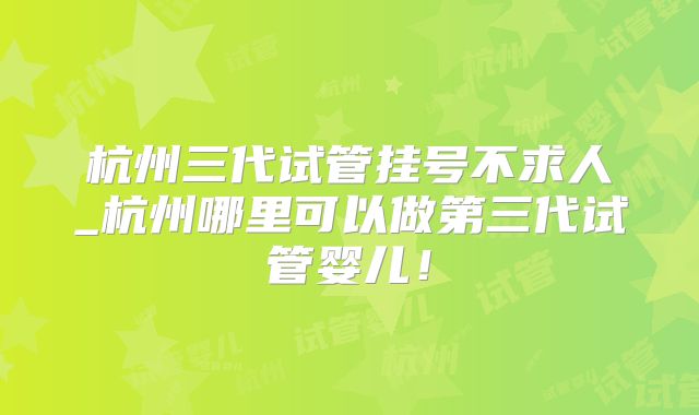 杭州三代试管挂号不求人_杭州哪里可以做第三代试管婴儿！
