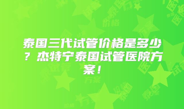泰国三代试管价格是多少？杰特宁泰国试管医院方案！