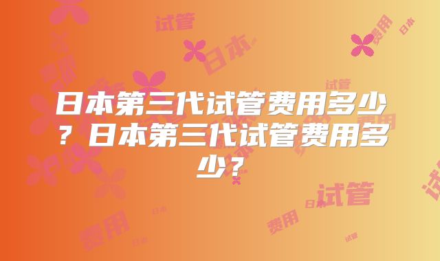 日本第三代试管费用多少?日本第三代试管费用多少?