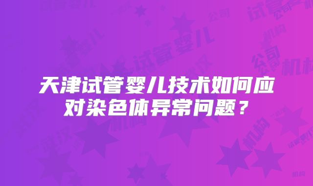 天津试管婴儿技术如何应对染色体异常问题?
