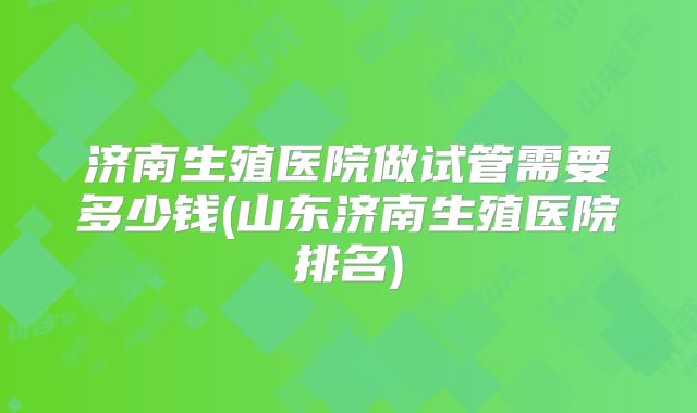 济南生殖医院做试管需要多少钱(山东济南生殖医院排名)