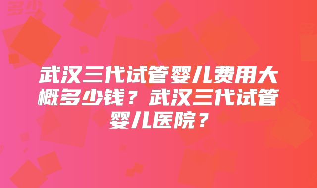 武汉三代试管婴儿费用大概多少钱?武汉三代试管婴儿医院?