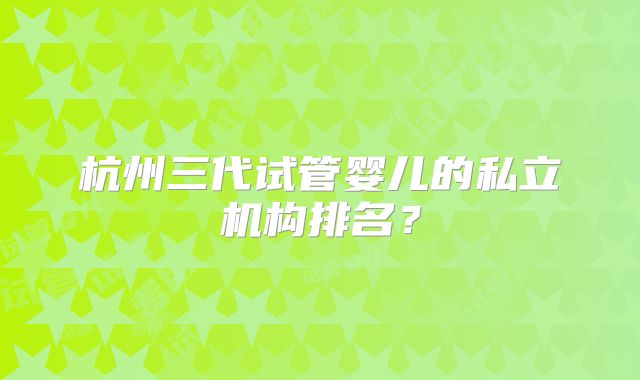 杭州三代试管婴儿的私立机构排名？