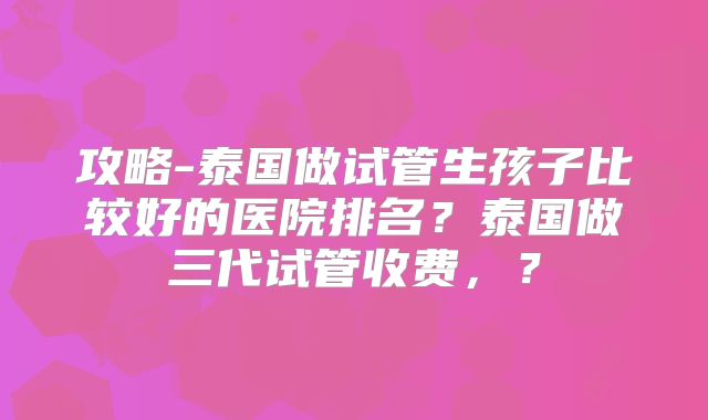 攻略-泰国做试管生孩子比较好的医院排名？泰国做三代试管收费，？