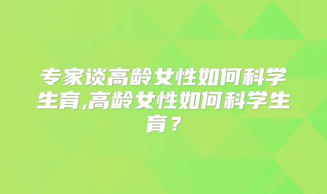 专家谈高龄女性如何科学生育,高龄女性如何科学生育?