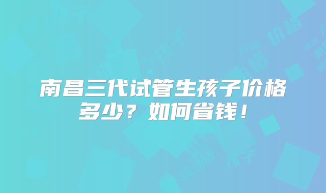 南昌三代试管生孩子价格多少？如何省钱！