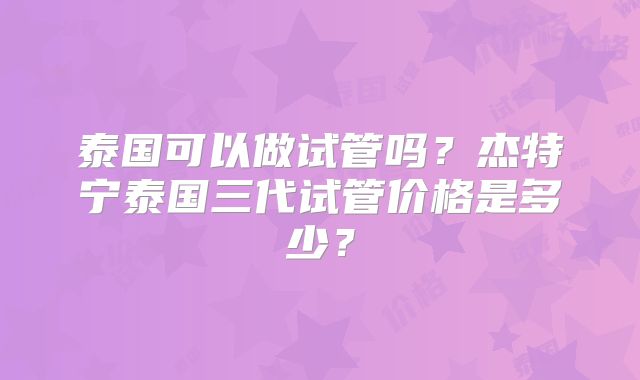 泰国可以做试管吗?杰特宁泰国三代试管价格是多少?