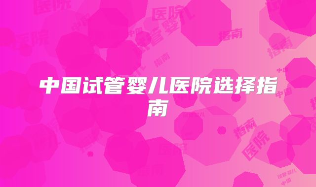 中国试管婴儿医院选择指南