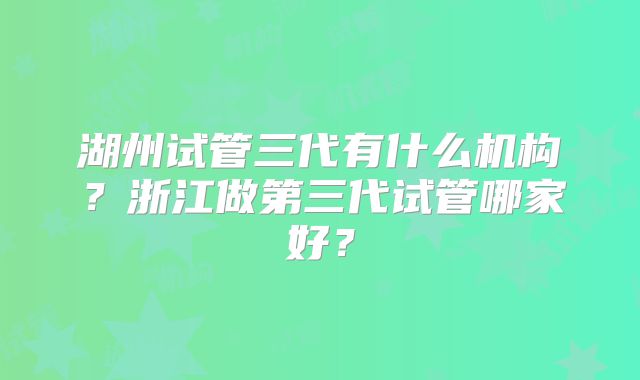 湖州试管三代有什么机构？浙江做第三代试管哪家好？