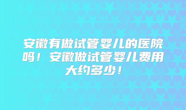 安徽有做试管婴儿的医院吗！安徽做试管婴儿费用大约多少！