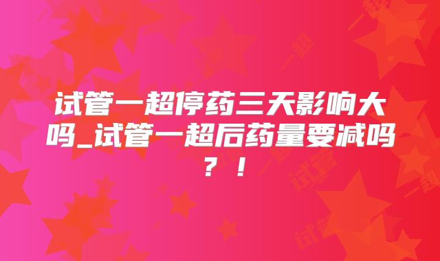 试管一超停药三天影响大吗_试管一超后药量要减吗？！
