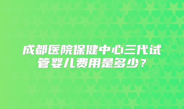 成都医院保健中心三代试管婴儿费用是多少?