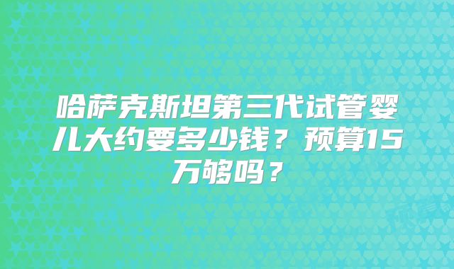 哈萨克斯坦第三代试管婴儿大约要多少钱?预算15万够吗?