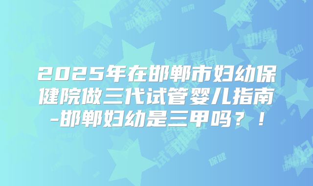 2025年在邯郸市妇幼保健院做三代试管婴儿指南-邯郸妇幼是三甲吗？！