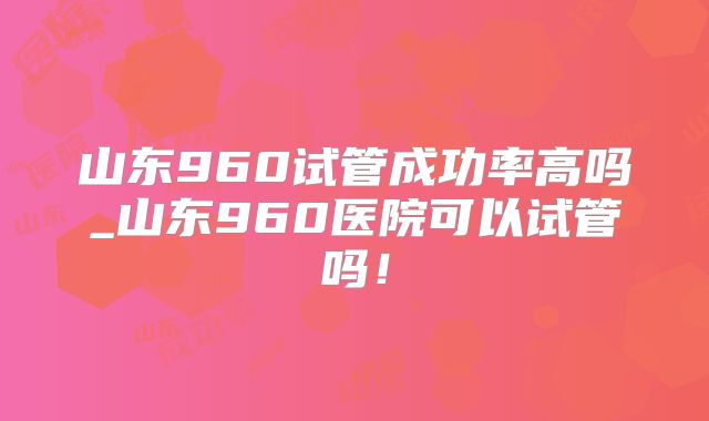 山东960试管成功率高吗_山东960医院可以试管吗！