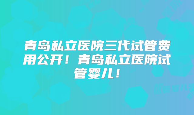青岛私立医院三代试管费用公开！青岛私立医院试管婴儿！