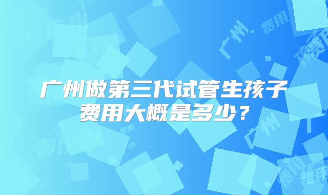 广州做第三代试管生孩子费用大概是多少？