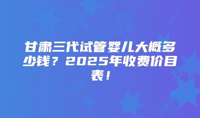 甘肃三代试管婴儿大概多少钱？2025年收费价目表！