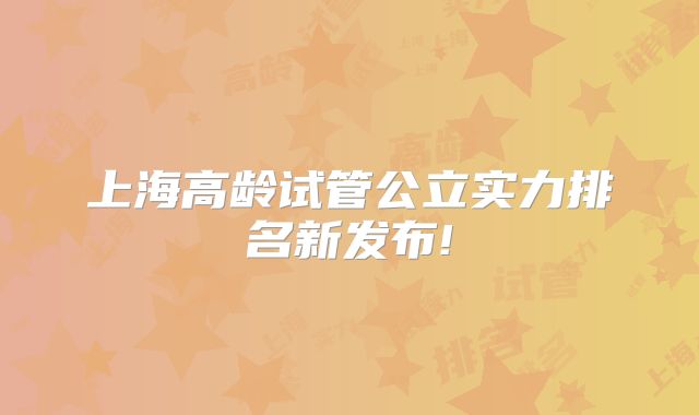 上海高龄试管公立实力排名新发布!
