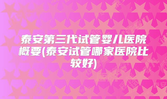 泰安第三代试管婴儿医院概要(泰安试管哪家医院比较好)