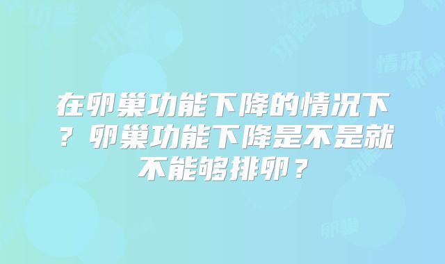 在卵巢功能下降的情况下？卵巢功能下降是不是就不能够排卵？