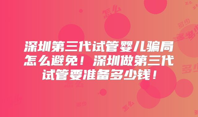 深圳第三代试管婴儿骗局怎么避免！深圳做第三代试管要准备多少钱！