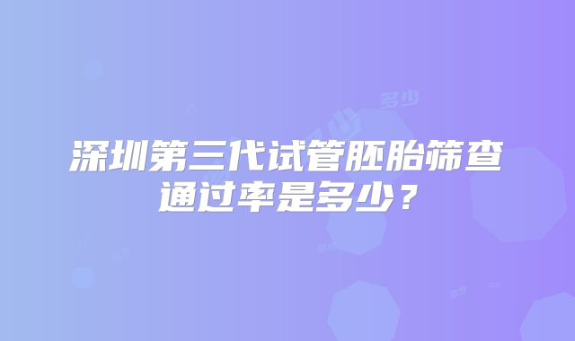 深圳第三代试管胚胎筛查通过率是多少？