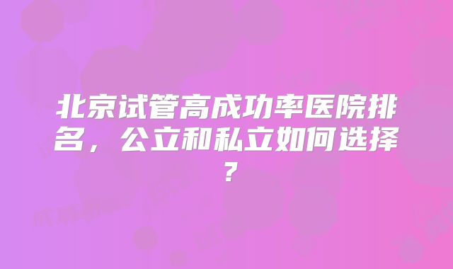 北京试管高成功率医院排名,公立和私立如何选择?