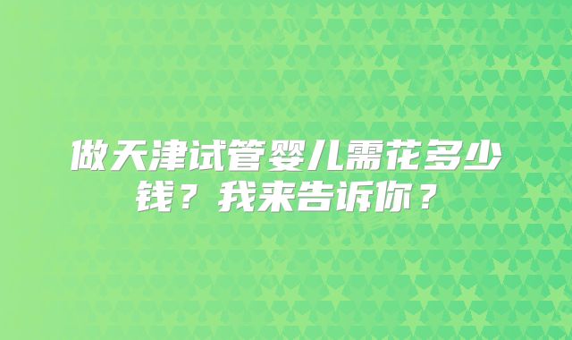 做天津试管婴儿需花多少钱?我来告诉你?