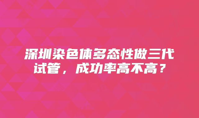 深圳染色体多态性做三代试管,成功率高不高?