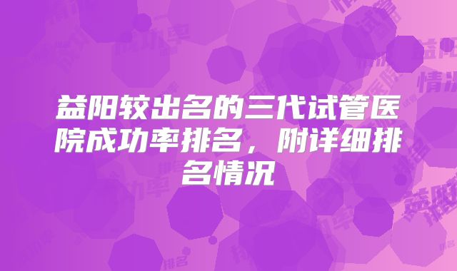 益阳较出名的三代试管医院成功率排名，附详细排名情况