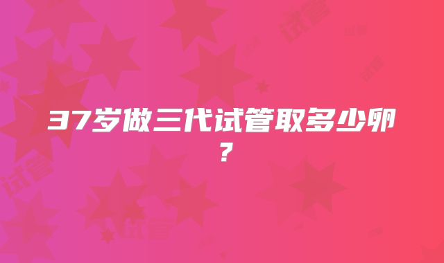 37岁做三代试管取多少卵?